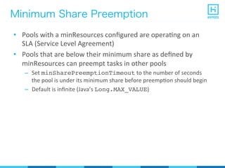 Minimum Share Preemption
•  Pools	
  with	
  a	
  minResources	
  conﬁgured	
  are	
  operaPng	
  on	
  an	
  
SLA	
  (Service	
  Level	
  Agreement)	
  
•  Pools	
  that	
  are	
  below	
  their	
  minimum	
  share	
  as	
  deﬁned	
  by	
  
minResources	
  can	
  preempt	
  tasks	
  in	
  other	
  pools	
  
–  Set	
  minSharePreemptionTimeout	
  to	
  the	
  number	
  of	
  seconds	
  
the	
  pool	
  is	
  under	
  its	
  minimum	
  share	
  before	
  preempPon	
  should	
  begin	
  
–  Default	
  is	
  inﬁnite	
  (Java’s	
  Long.MAX_VALUE)	
  
 