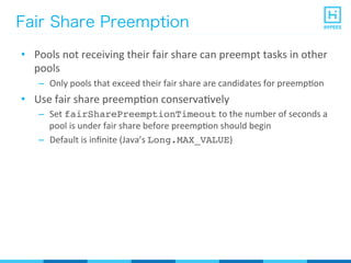 Fair Share Preemption
•  Pools	
  not	
  receiving	
  their	
  fair	
  share	
  can	
  preempt	
  tasks	
  in	
  other	
  
pools	
  
–  Only	
  pools	
  that	
  exceed	
  their	
  fair	
  share	
  are	
  candidates	
  for	
  preempPon	
  
•  Use	
  fair	
  share	
  preempPon	
  conservaPvely	
  
–  Set	
  fairSharePreemptionTimeout	
  to	
  the	
  number	
  of	
  seconds	
  a	
  
pool	
  is	
  under	
  fair	
  share	
  before	
  preempPon	
  should	
  begin	
  
–  Default	
  is	
  inﬁnite	
  (Java’s	
  Long.MAX_VALUE)	
  
 