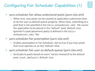 Configuring Fair Scheduler Capabilities (1)
•  yarn.scheduler.fair.allow-­‐undeclared-­‐pools	
  (yarn-­‐site.xml)	
  
–  When	
  true,	
  new	
  pools	
  can	
  be	
  created	
  at	
  applicaPon	
  submission	
  Pme	
  
or	
  by	
  the	
  user-­‐as-­‐default-­‐queue	
  property.	
  When	
  false,	
  submirng	
  to	
  a	
  
pool	
  that	
  is	
  not	
  speciﬁed	
  in	
  the	
  fair-scheduler.xml ﬁle	
  causes	
  
the	
  applicaPon	
  to	
  be	
  placed	
  in	
  the	
  “default”	
  pool.	
  Default:	
  true.	
  
Ignored	
  if	
  a	
  pool	
  placement	
  policy	
  is	
  deﬁned	
  in	
  the	
  fair-
scheduler.xml ﬁle.	
  
•  yarn.scheduler.fair.preempPon	
  (yarn-­‐site.xml)	
  
–  Enables	
  preempPon	
  in	
  Fair	
  Scheduler.	
  Set	
  to	
  true	
  if	
  you	
  have	
  pools	
  
that	
  must	
  operate	
  on	
  an	
  SLA.	
  Default:	
  false.	
  
•  yarn.scheduler.fair.user-­‐as-­‐default-­‐queue	
  (yarn-­‐site.xml)	
  
–  Send	
  jobs	
  to	
  pools	
  based	
  on	
  users’	
  names	
  instead	
  of	
  to	
  the	
  default	
  
pool,	
  root.default.	
  Default:	
  true	
  
 