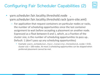 Configuring Fair Scheduler Capabilities (2)
•  yarn.scheduler.fair.locality.threshold.node	
  	
  	
  、	
  
yarn.scheduler.fair.locality.threshold.rack	
  (yarn-­‐site.xml)	
  
–  For	
  applicaPon	
  that	
  request	
  containers	
  on	
  parPcular	
  nodes	
  or	
  racks,	
  
the	
  number	
  of	
  scheduling	
  opportuniPes	
  since	
  the	
  last	
  container	
  
assignment	
  to	
  wait	
  before	
  accepPng	
  a	
  placement	
  on	
  another	
  node.	
  
Expressed	
  as	
  a	
  ﬂoat	
  between	
  0	
  and	
  1,	
  which,	
  as	
  a	
  fracPon	
  of	
  the	
  
cluster	
  size,	
  is	
  the	
  number	
  of	
  scheduling	
  opportuniPes	
  to	
  pass	
  up..	
  
Default:	
  1	
  (don’t	
  pass	
  up	
  any	
  scheduling	
  opportuniPes)	
  	
  	
  
•  Example:	
  yarn.scheduler.fair.locality.threshold.node	
  =	
  0.02,	
  
cluster	
  size	
  =	
  100	
  nodes.	
  At	
  most	
  2	
  scheduling	
  opportuniPes	
  can	
  be	
  skipped	
  when	
  
preferred	
  placement	
  cannot	
  be	
  met.	
  
 