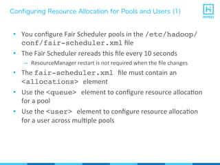 Configuring Resource Allocation for Pools and Users (1)
•  You	
  conﬁgure	
  Fair	
  Scheduler	
  pools	
  in	
  the	
  /etc/hadoop/
conf/fair-scheduler.xml	
  ﬁle	
  
•  The	
  Fair	
  Scheduler	
  rereads	
  this	
  ﬁle	
  every	
  10	
  seconds	
  
–  ResourceManager	
  restart	
  is	
  not	
  required	
  when	
  the	
  ﬁle	
  changes	
  
•  The	
  fair-scheduler.xml ﬁle	
  must	
  contain	
  an	
  
<allocations> element	
  
•  Use	
  the	
  <queue> element	
  to	
  conﬁgure	
  resource	
  allocaPon	
  
for	
  a	
  pool	
  
•  Use	
  the	
  <user> element	
  to	
  conﬁgure	
  resource	
  allocaPon	
  
for	
  a	
  user	
  across	
  mulPple	
  pools	
  
 