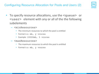 Configuring Resource Allocation for Pools and Users (2)
•  To	
  specify	
  resource	
  allocaPons,	
  use	
  the	
  <queue> or	
  
<user> element	
  with	
  any	
  or	
  all	
  of	
  the	
  the	
  following	
  
subelements	
  
–  <minResources>
•  The	
  minimum	
  resources	
  to	
  which	
  the	
  pool	
  is	
  enPtled	
  
•  Format	
  is	
  x mb, y vcores
•  Example:	
  10000mb, 5 vcores
–  <maxResources>
•  The	
  maximum	
  resources	
  to	
  which	
  the	
  pool	
  is	
  enPtled	
  
•  Format	
  is	
  x mb, y vcores
 