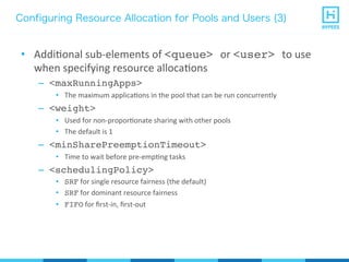 Configuring Resource Allocation for Pools and Users (3)
•  AddiPonal	
  sub-­‐elements	
  of	
  <queue> or	
  <user> to	
  use	
  
when	
  specifying	
  resource	
  allocaPons	
  
–  <maxRunningApps>
•  The	
  maximum	
  applicaPons	
  in	
  the	
  pool	
  that	
  can	
  be	
  run	
  concurrently	
  
–  <weight>
•  Used	
  for	
  non-­‐proporPonate	
  sharing	
  with	
  other	
  pools	
  
•  The	
  default	
  is	
  1	
  
–  <minSharePreemptionTimeout>
•  Time	
  to	
  wait	
  before	
  pre-­‐empPng	
  tasks	
  
–  <schedulingPolicy>
•  SRF	
  for	
  single	
  resource	
  fairness	
  (the	
  default)	
  
•  SRF	
  for	
  dominant	
  resource	
  fairness	
  
•  FIFO	
  for	
  ﬁrst-­‐in,	
  ﬁrst-­‐out	
  
 