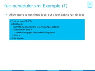 fair-scheduler.xml Example (1)
•  Allow	
  users	
  to	
  run	
  three	
  jobs,	
  but	
  allow	
  Bob	
  to	
  run	
  six	
  jobs	
  
<?xml	
  version=“1.0”?>	
  
<allocaPons>	
  
	
  	
  	
  	
  <userMaxAppsDefault>3</userMaxAppsDefault>	
  
	
  	
  	
  	
  <user	
  name=“bob”>	
  
	
  	
  	
  	
  	
  	
  	
  	
  <maxRunningApps>6</maxRunningApps>	
  
	
  	
  	
  	
  </user>	
  
</allocaPons>	
  
 