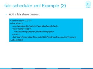 fair-scheduler.xml Example (2)
•  Add	
  a	
  fair	
  share	
  Pmeout	
  
<?xml	
  version=“1.0”?>	
  
<allocaPons>	
  
	
  	
  	
  	
  <userMaxAppsDefault>3</userMaxAppsDefault>	
  
	
  	
  	
  	
  <user	
  name=“bob”>	
  
	
  	
  	
  	
  	
  	
  	
  	
  <maxRunningApps>6</maxRunningApps>	
  
	
  	
  	
  	
  </user>	
  
	
  	
  	
  	
  <fairSharePreempPonTimeout>300</fairSharePreempPonTimeout>	
  
</allocaPons>	
  
 