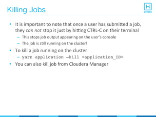 Killing Jobs
•  It	
  is	
  important	
  to	
  note	
  that	
  once	
  a	
  user	
  has	
  submi^ed	
  a	
  job,	
  
they	
  can	
  not	
  stop	
  it	
  just	
  by	
  hirng	
  CTRL-­‐C	
  on	
  their	
  terminal	
  
–  This	
  stops	
  job	
  output	
  appearing	
  on	
  the	
  user’s	
  console	
  
–  The	
  job	
  is	
  sPll	
  running	
  on	
  the	
  cluster!	
  
•  To	
  kill	
  a	
  job	
  running	
  on	
  the	
  cluster	
  
–  yarn application –kill <application_ID>
•  You	
  can	
  also	
  kill	
  job	
  from	
  Cloudera	
  Manager	
  
 