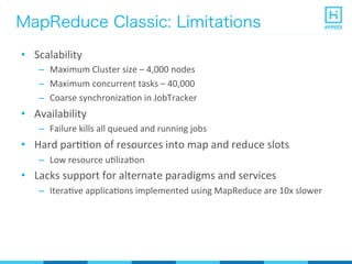 MapReduce Classic: Limitations
•  Scalability	
  
–  Maximum	
  Cluster	
  size	
  –	
  4,000	
  nodes	
  
–  Maximum	
  concurrent	
  tasks	
  –	
  40,000	
  
–  Coarse	
  synchronizaPon	
  in	
  JobTracker	
  
•  Availability	
  
–  Failure	
  kills	
  all	
  queued	
  and	
  running	
  jobs	
  
•  Hard	
  parPPon	
  of	
  resources	
  into	
  map	
  and	
  reduce	
  slots	
  
–  Low	
  resource	
  uPlizaPon	
  
•  Lacks	
  support	
  for	
  alternate	
  paradigms	
  and	
  services	
  
–  IteraPve	
  applicaPons	
  implemented	
  using	
  MapReduce	
  are	
  10x	
  slower	
  
 