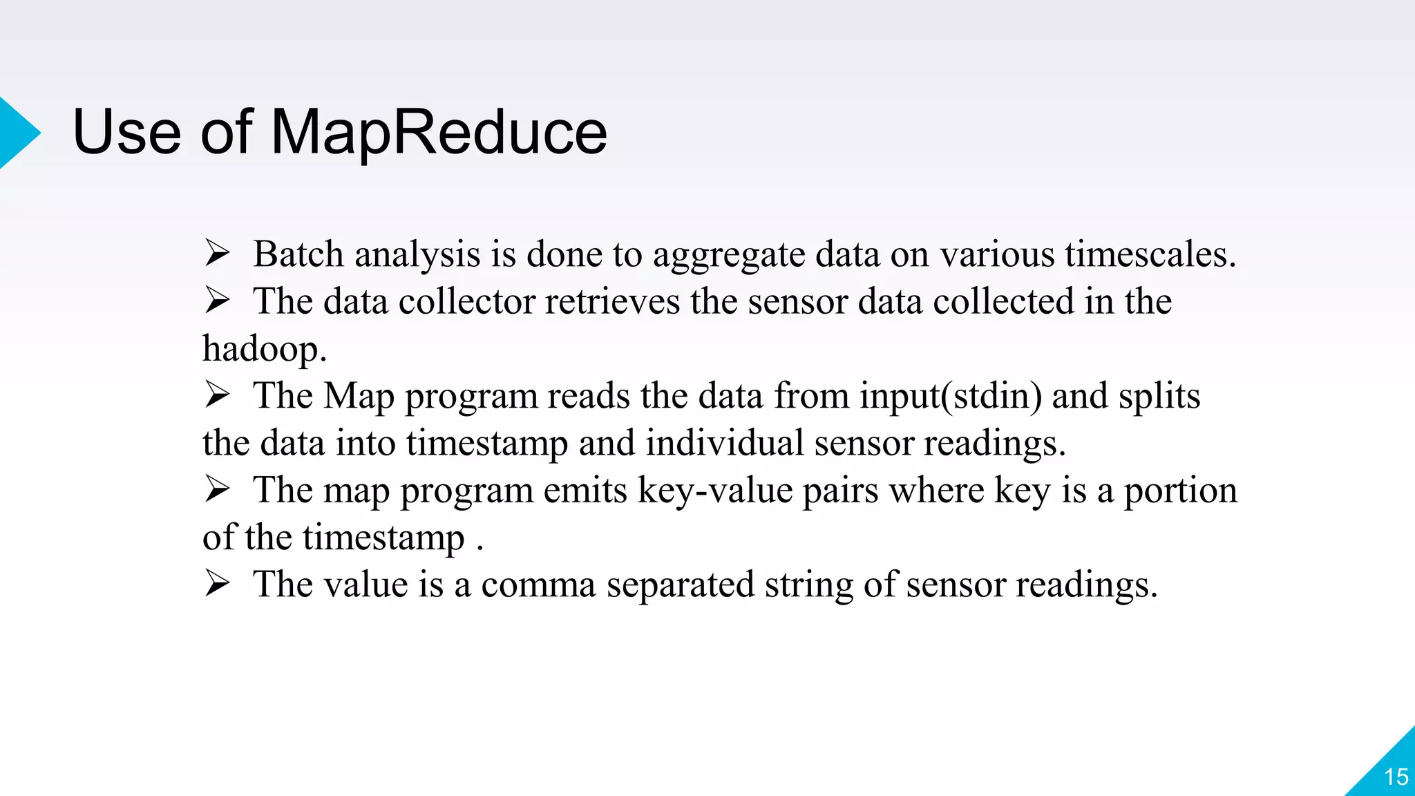 Use of MapReduce
15
 Batch analysis is done to aggregate data on various timescales.
 The data collector retrieves the sensor data collected in the
hadoop.
 The Map program reads the data from input(stdin) and splits
the data into timestamp and individual sensor readings.
 The map program emits key-value pairs where key is a portion
of the timestamp .
 The value is a comma separated string of sensor readings.
 