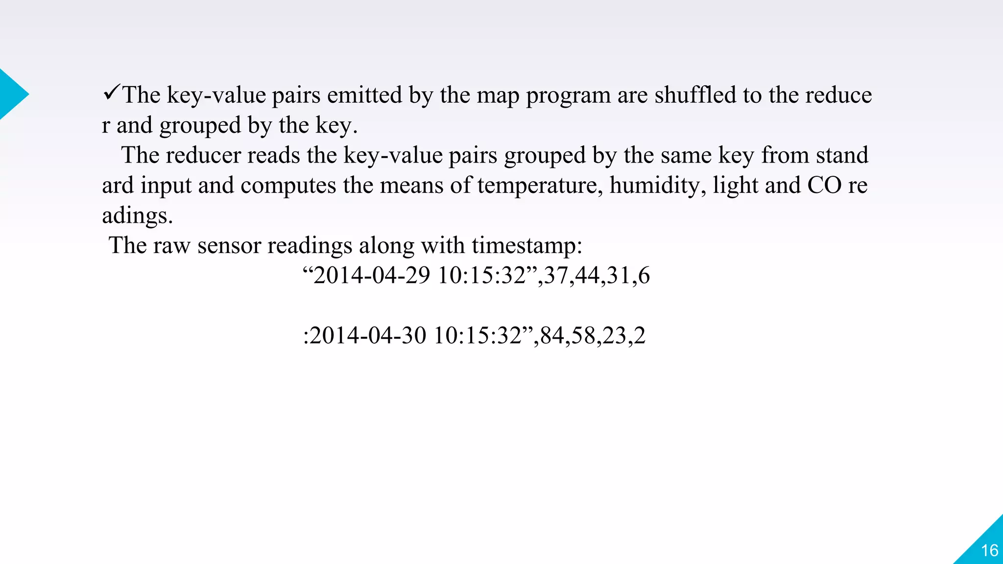 The key-value pairs emitted by the map program are shuffled to the reduce
r and grouped by the key.
The reducer reads the key-value pairs grouped by the same key from stand
ard input and computes the means of temperature, humidity, light and CO re
adings.
The raw sensor readings along with timestamp:
“2014-04-29 10:15:32”,37,44,31,6
:2014-04-30 10:15:32”,84,58,23,2
16
 