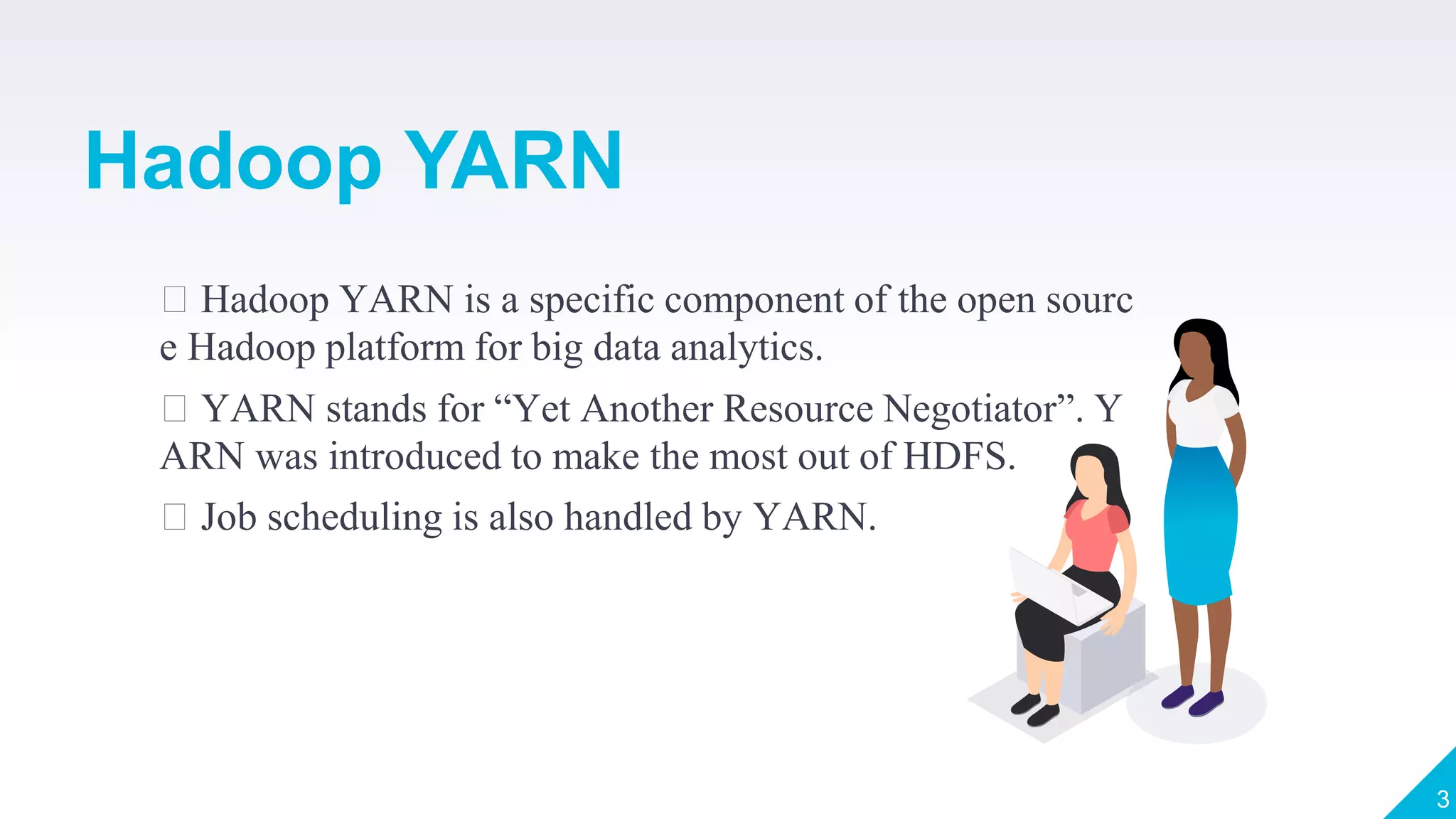 Hadoop YARN is a specific component of the open sourc
e Hadoop platform for big data analytics.
YARN stands for “Yet Another Resource Negotiator”. Y
ARN was introduced to make the most out of HDFS.
Job scheduling is also handled by YARN.
3
Hadoop YARN
 