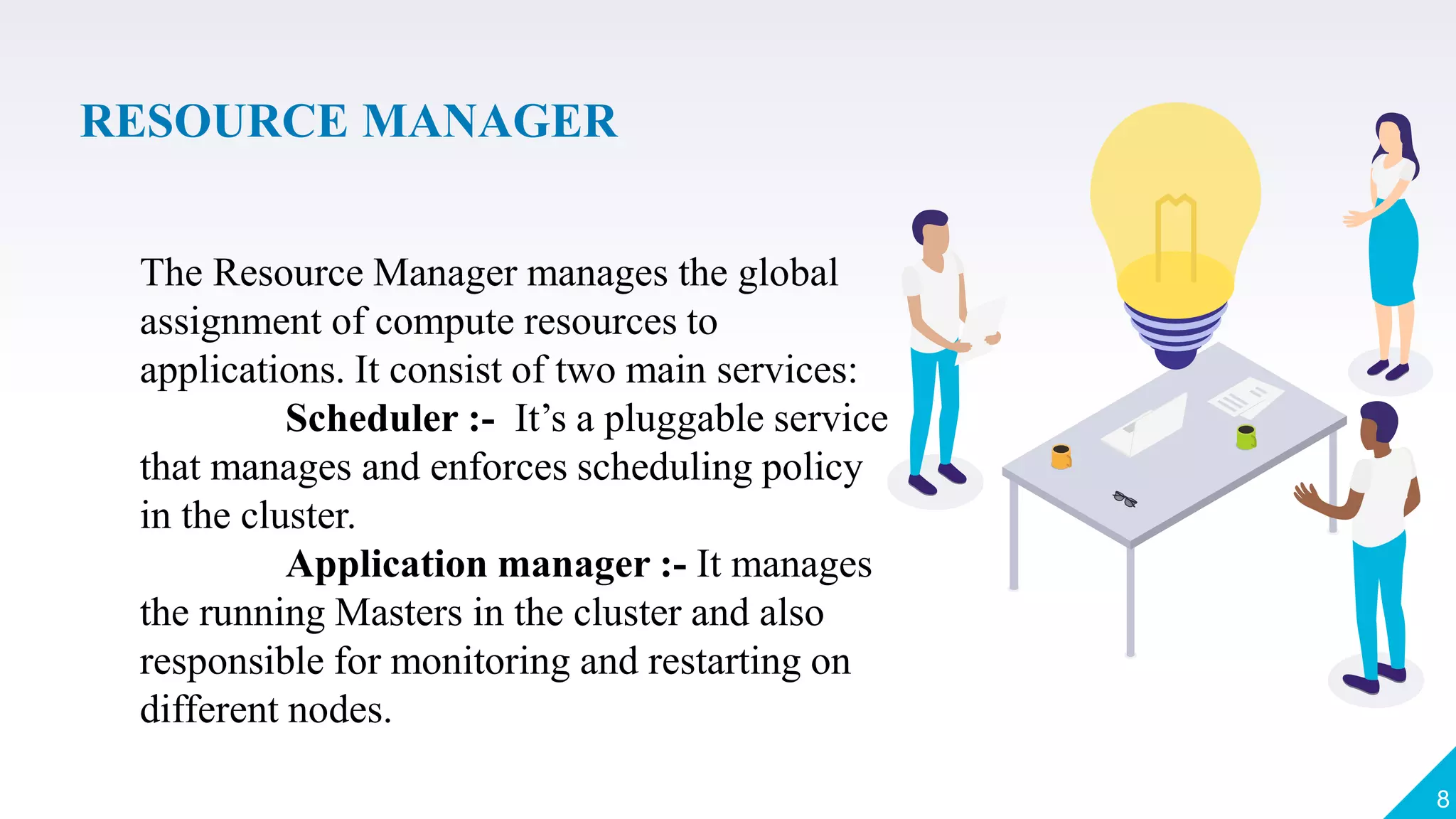 RESOURCE MANAGER
8
The Resource Manager manages the global
assignment of compute resources to
applications. It consist of two main services:
Scheduler :- It’s a pluggable service
that manages and enforces scheduling policy
in the cluster.
Application manager :- It manages
the running Masters in the cluster and also
responsible for monitoring and restarting on
different nodes.
 