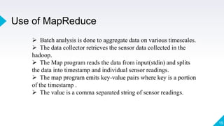 Use of MapReduce
15
 Batch analysis is done to aggregate data on various timescales.
 The data collector retrieves the sensor data collected in the
hadoop.
 The Map program reads the data from input(stdin) and splits
the data into timestamp and individual sensor readings.
 The map program emits key-value pairs where key is a portion
of the timestamp .
 The value is a comma separated string of sensor readings.
 