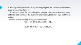 The key-value pairs emitted by the map program are shuffled to the reduce
r and grouped by the key.
The reducer reads the key-value pairs grouped by the same key from stand
ard input and computes the means of temperature, humidity, light and CO re
adings.
The raw sensor readings along with timestamp:
“2014-04-29 10:15:32”,37,44,31,6
:2014-04-30 10:15:32”,84,58,23,2
16
 