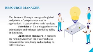 RESOURCE MANAGER
8
The Resource Manager manages the global
assignment of compute resources to
applications. It consist of two main services:
Scheduler :- It’s a pluggable service
that manages and enforces scheduling policy
in the cluster.
Application manager :- It manages
the running Masters in the cluster and also
responsible for monitoring and restarting on
different nodes.
 
