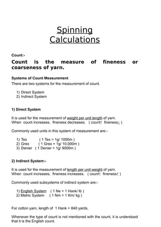 Spinning
Calculations
Count:-

Count is the measure
coarseness of yarn.

of

fineness

or

Systems of Count Measurement
There are two systems for the measurement of count.
1) Direct System
2) Indirect System
1) Direct System
It is used for the measurement of weight per unit length of yarn.
When count increases, fineness decreases. ( count↑ fineness↓ )
Commonly used units in this system of measurement are:1) Tex
( 1 Tex = 1g/ 1000m )
2) Grex
( 1 Grex = 1g/ 10,000m )
3) Denier ( 1 Denier = 1g/ 9000m )
2) Indirect System:It is used for the measurement of length per unit weight of yarn.
When count increases, fineness increases. ( count↑ fineness↑ )
Commonly used subsystems of indirect system are:1) English System ( 1 Ne = 1 Hank/ lb )
2) Metric System ( 1 Nm = 1 Km/ kg )
For cotton yarn, length of 1 Hank = 840 yards.
Whenever the type of count is not mentioned with the count, it is understood
that it is the English count.

 