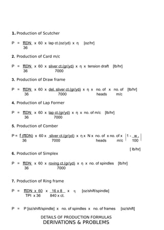 1. Production of Scutcher
P = πDN x 60 x lap ct.(oz/yd) x η [oz/hr]
36
2. Production of Card m/c
P = πDN x 60 x sliver ct.(gr/yd) x η x tension draft [lb/hr]
36 7000
3. Production of Draw frame
P = πDN x 60 x del. sliver ct.(gr/yd) x η x no. of x no. of [lb/hr]
36 7000 heads m/c
4. Production of Lap Former
P = πDN x 60 x lap ct.(gr/yd) x η x no. of m/c [lb/hr]
36 7000
5. Production of Comber
P = f (πDN) x 60 x sliver ct.(gr/yd) x η x N x no. of x no. of x 1 - w .
36 7000 heads m/c 100
[ lb/hr]
6. Production of Simplex
P = πDN x 60 x roving ct.(gr/yd) x η x no. of spindles [lb/hr]
36 7000
7. Production of Ring frame
P = πDN x 60 x 16 x 8 x η [oz/shift/spindle]
TPI x 36 840 x ct.
P = P [oz/shift/spindle] x no. of spindles x no. of frames [oz/shift]
DETAILS OF PRODUCTION FORMULAS
DERIVATIONS & PROBLEMS
 