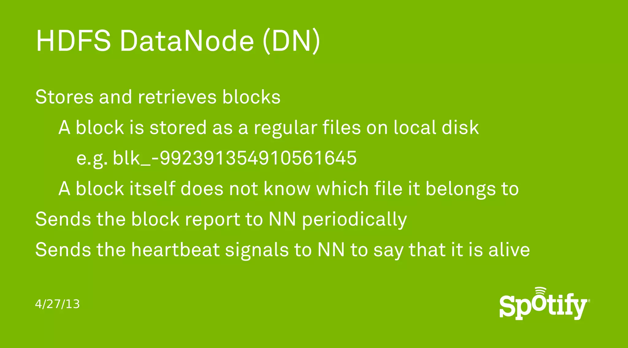 4/27/13
HDFS DataNode (DN)
Stores and retrieves blocks
A block is stored as a regular files on local disk
e.g. blk_-992391354910561645
A block itself does not know which file it belongs to
Sends the block report to NN periodically
Sends the heartbeat signals to NN to say that it is alive
 
