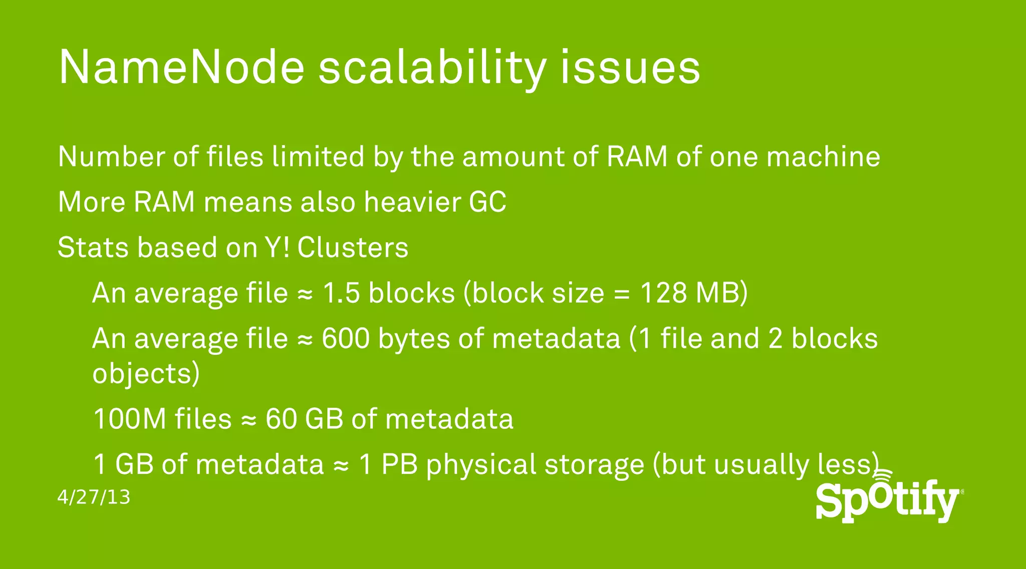 4/27/13
NameNode scalability issues
Number of files limited by the amount of RAM of one machine
More RAM means also heavier GC
Stats based on Y! Clusters
An average file ≈ 1.5 blocks (block size = 128 MB)
An average file ≈ 600 bytes of metadata (1 file and 2 blocks
objects)
100M files ≈ 60 GB of metadata
1 GB of metadata ≈ 1 PB physical storage (but usually less)
 