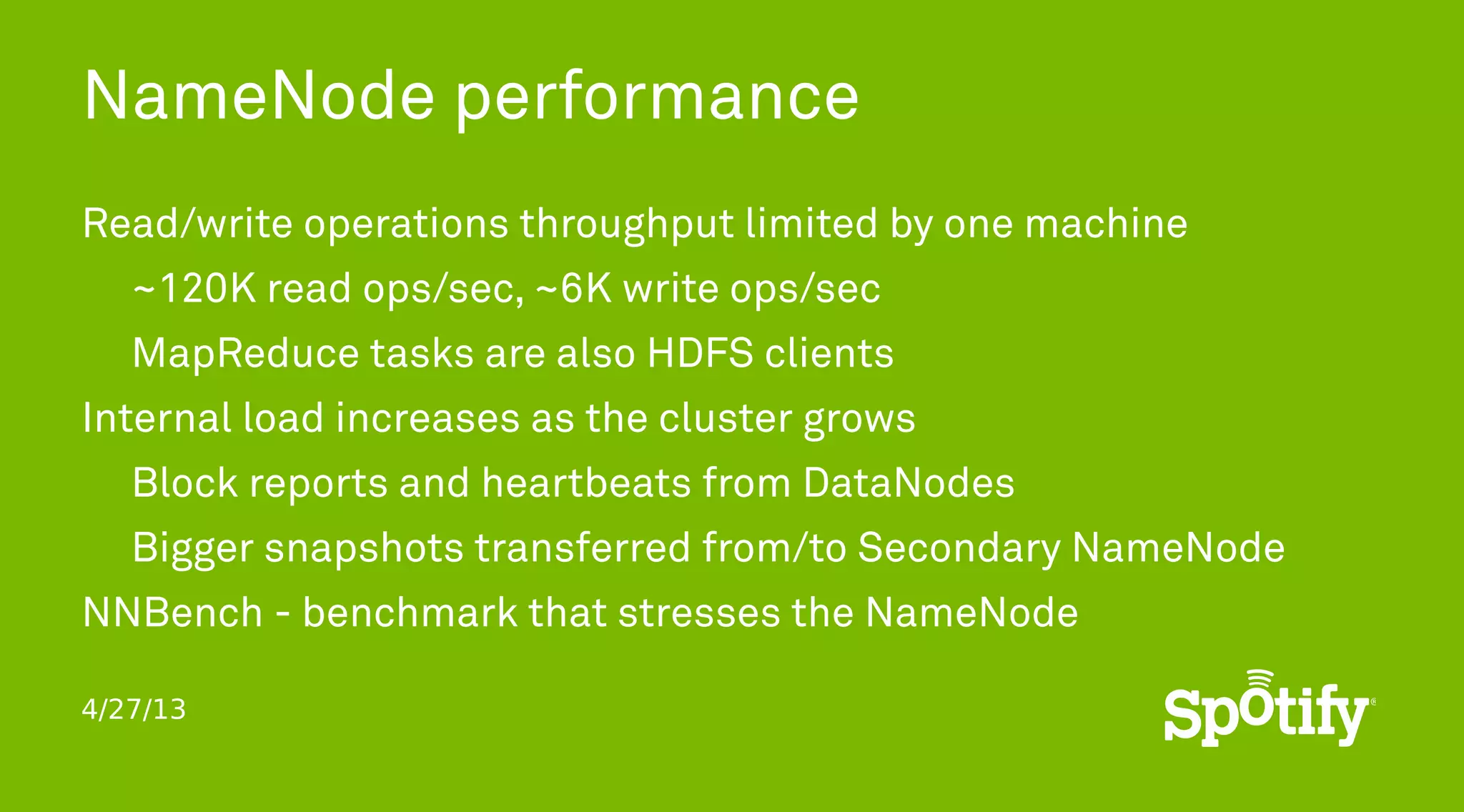 4/27/13
NameNode performance
Read/write operations throughput limited by one machine
~120K read ops/sec, ~6K write ops/sec
MapReduce tasks are also HDFS clients
Internal load increases as the cluster grows
Block reports and heartbeats from DataNodes
Bigger snapshots transferred from/to Secondary NameNode
NNBench - benchmark that stresses the NameNode
 