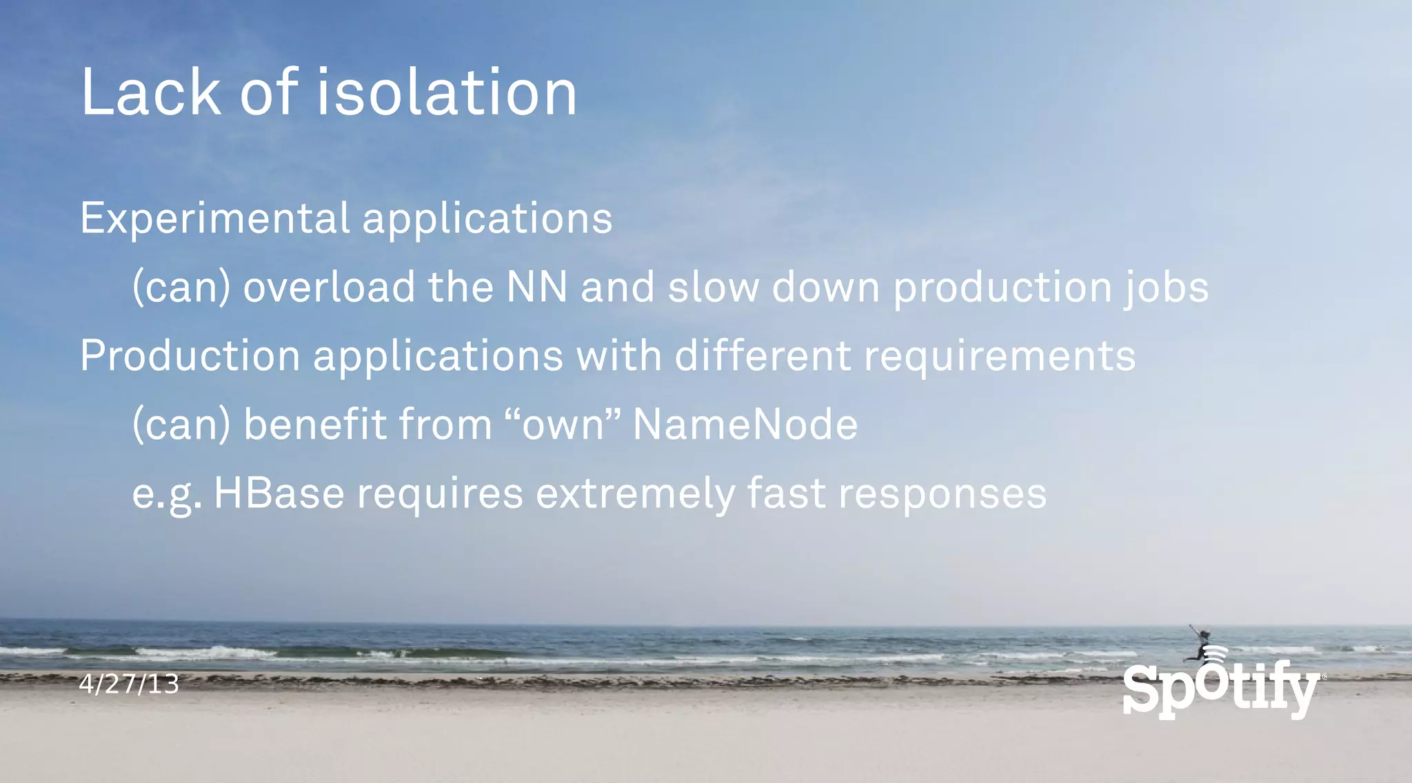 4/27/13
Lack of isolation
Experimental applications
(can) overload the NN and slow down production jobs
Production applications with different requirements
(can) benefit from “own” NameNode
e.g. HBase requires extremely fast responses
 