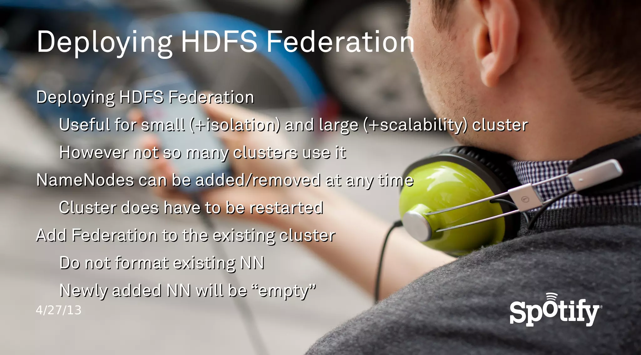 4/27/13
Deploying HDFS Federation
Deploying HDFS FederationDeploying HDFS Federation
Useful for small (+isolation) and large (+scalability) clusterUseful for small (+isolation) and large (+scalability) cluster
However not so many clusters use itHowever not so many clusters use it
NameNodes can be added/removed at any timeNameNodes can be added/removed at any time
Cluster does have to be restartedCluster does have to be restarted
Add Federation to the existing clusterAdd Federation to the existing cluster
Do not format existing NNDo not format existing NN
Newly added NN will be “empty”Newly added NN will be “empty”
 