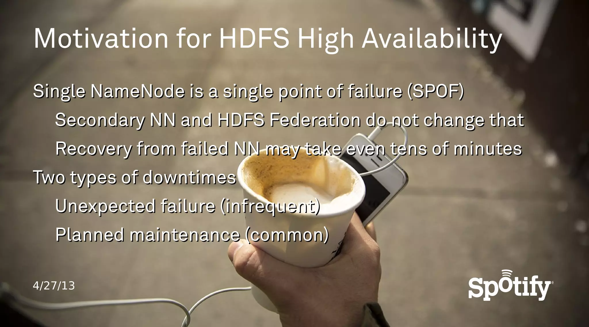 4/27/13
Motivation for HDFS High Availability
Single NameNode is a single point of failure (SPOF)Single NameNode is a single point of failure (SPOF)
Secondary NN and HDFS Federation do not change thatSecondary NN and HDFS Federation do not change that
Recovery from failed NN may take even tens of minutesRecovery from failed NN may take even tens of minutes
Two types of downtimesTwo types of downtimes
Unexpected failure (infrequent)Unexpected failure (infrequent)
Planned maintenance (common)Planned maintenance (common)
 