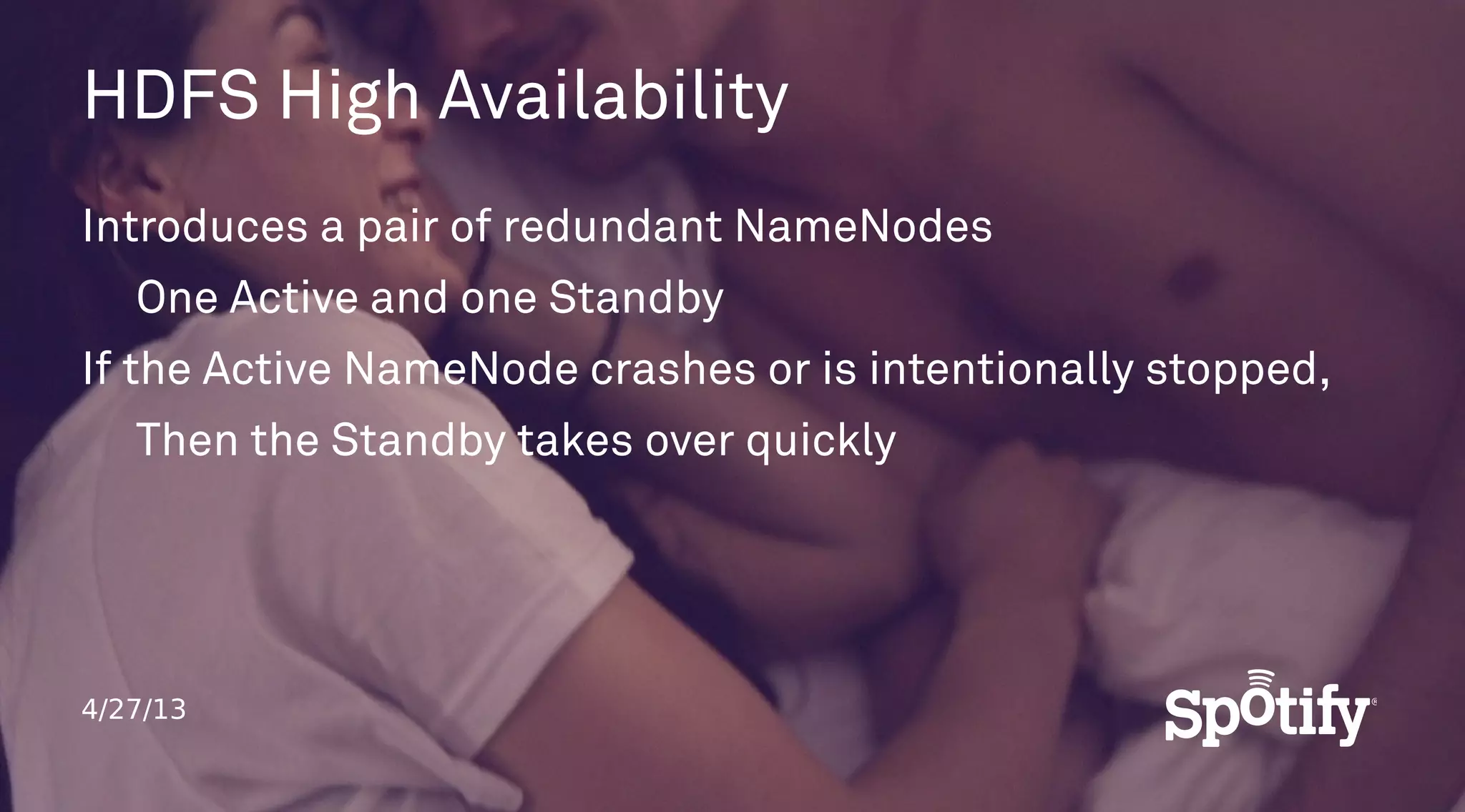 4/27/13
HDFS High Availability
Introduces a pair of redundant NameNodes
One Active and one Standby
If the Active NameNode crashes or is intentionally stopped,
Then the Standby takes over quickly
 