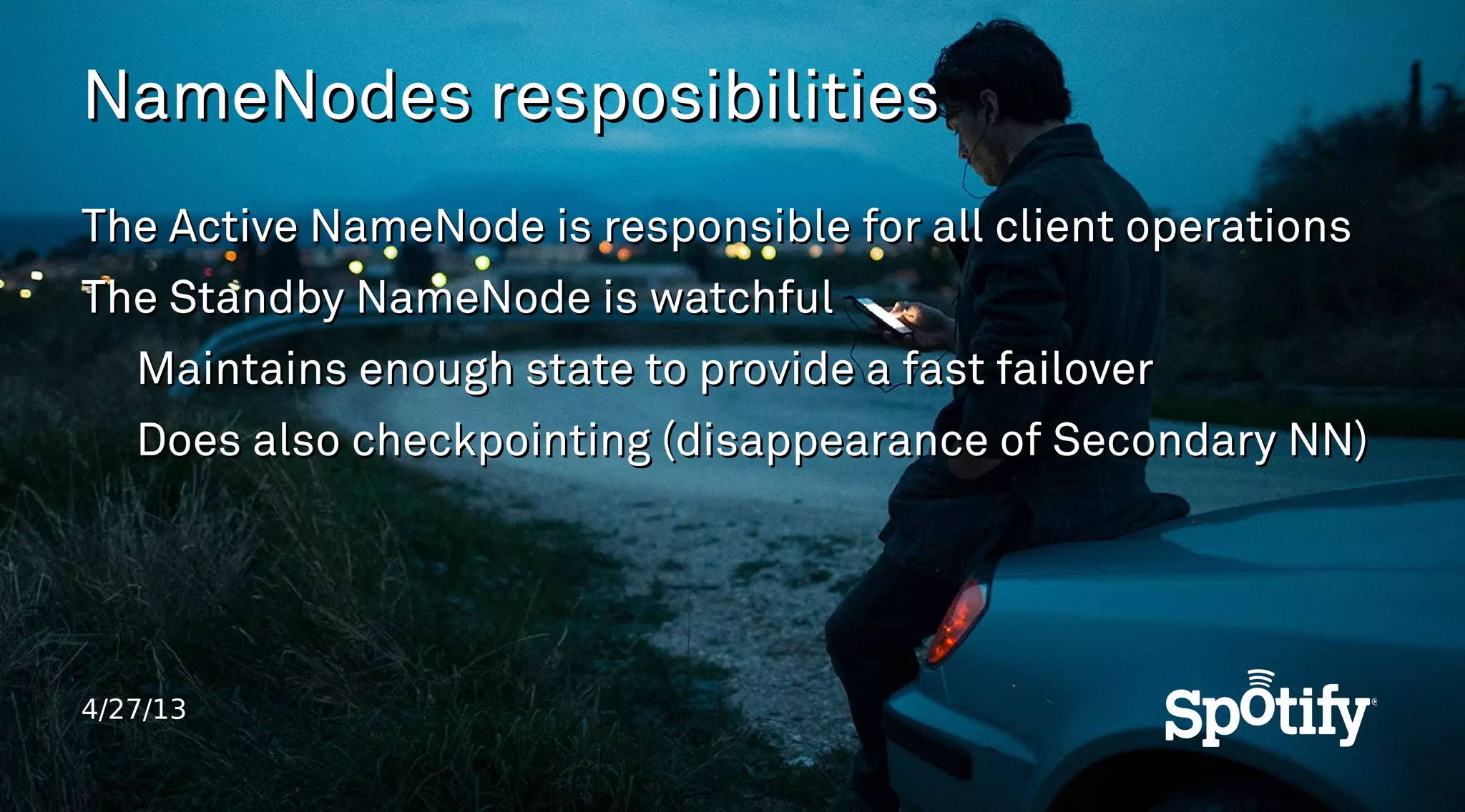 4/27/13
NameNodes resposibilitiesNameNodes resposibilities
The Active NameNode is responsible for all client operationsThe Active NameNode is responsible for all client operations
The Standby NameNode is watchfulThe Standby NameNode is watchful
Maintains enough state to provide a fast failoverMaintains enough state to provide a fast failover
Does also checkpointing (disappearance of Secondary NN)Does also checkpointing (disappearance of Secondary NN)
 