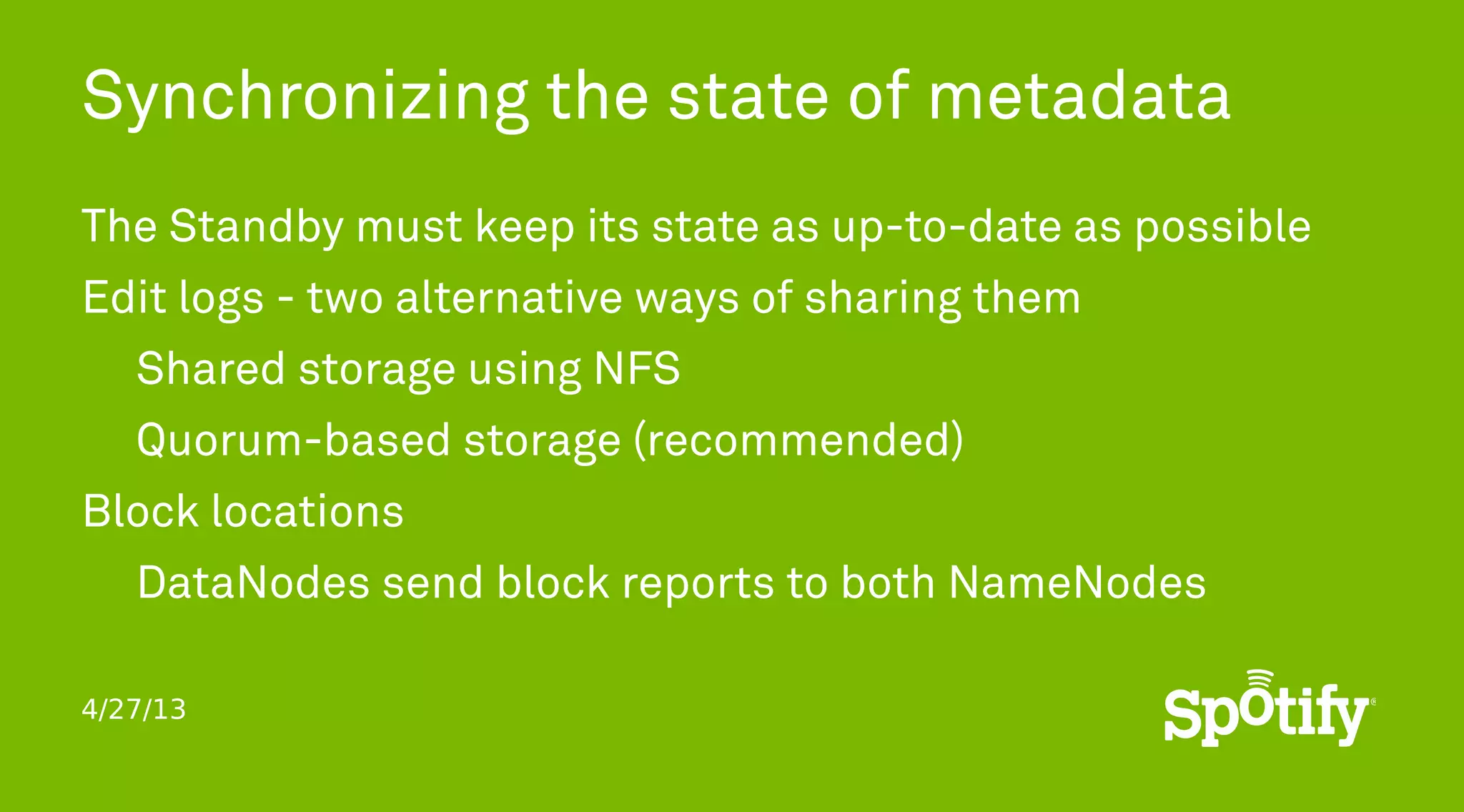 4/27/13
Synchronizing the state of metadata
The Standby must keep its state as up-to-date as possible
Edit logs - two alternative ways of sharing them
Shared storage using NFS
Quorum-based storage (recommended)
Block locations
DataNodes send block reports to both NameNodes
 