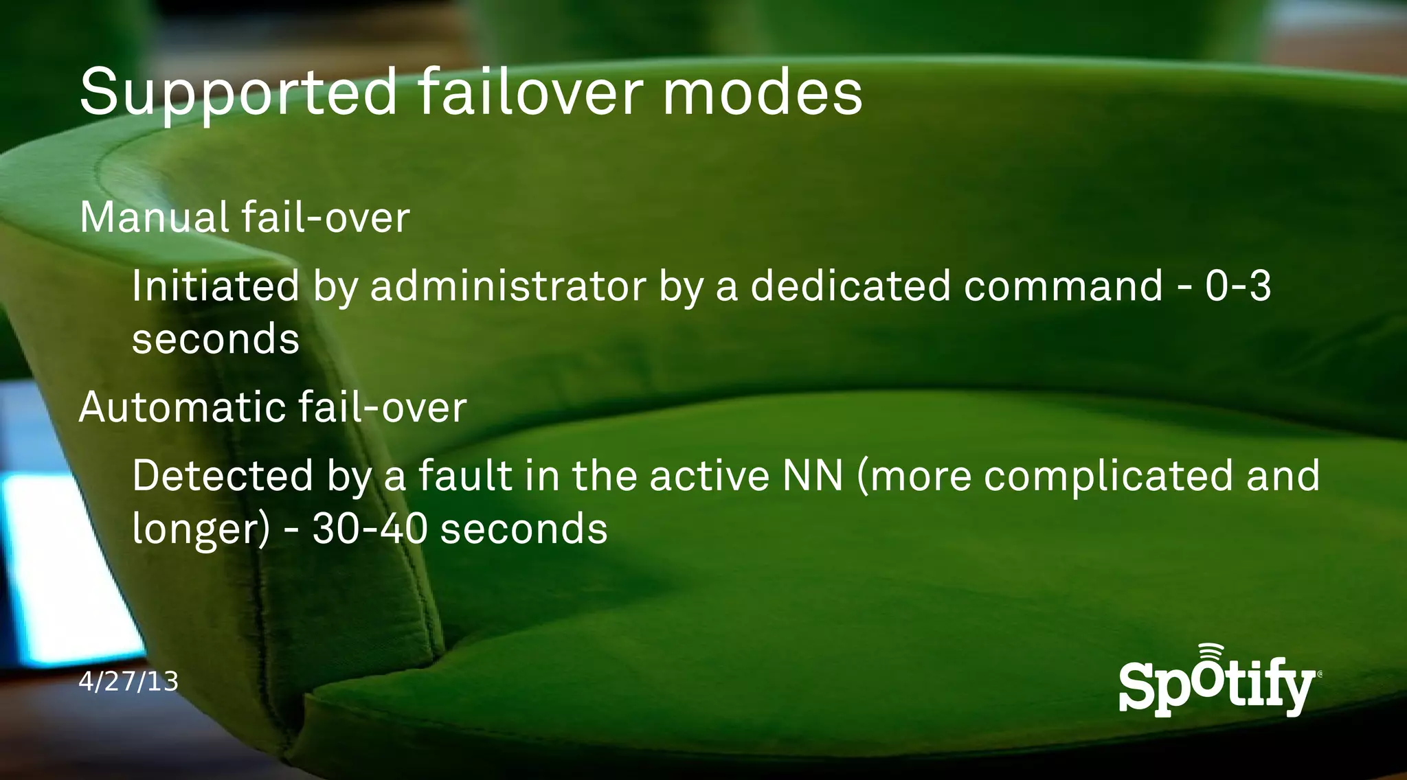 4/27/13
Supported failover modes
Manual fail-over
Initiated by administrator by a dedicated command - 0-3
seconds
Automatic fail-over
Detected by a fault in the active NN (more complicated and
longer) - 30-40 seconds
 