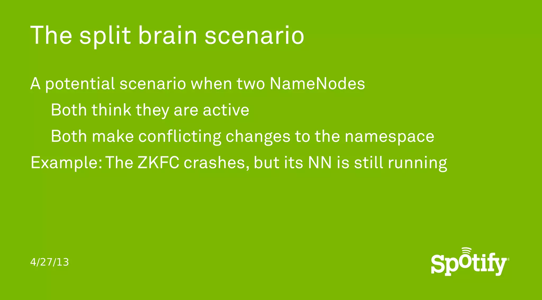 4/27/13
The split brain scenario
A potential scenario when two NameNodes
Both think they are active
Both make conflicting changes to the namespace
Example:The ZKFC crashes, but its NN is still running
 