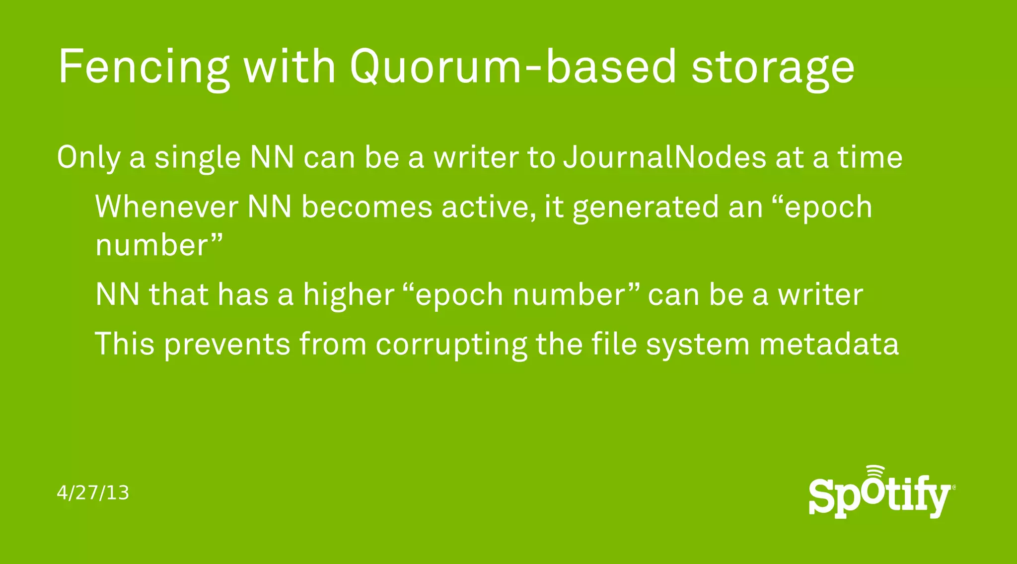 4/27/13
Fencing with Quorum-based storage
Only a single NN can be a writer to JournalNodes at a time
Whenever NN becomes active, it generated an “epoch
number”
NN that has a higher “epoch number” can be a writer
This prevents from corrupting the file system metadata
 