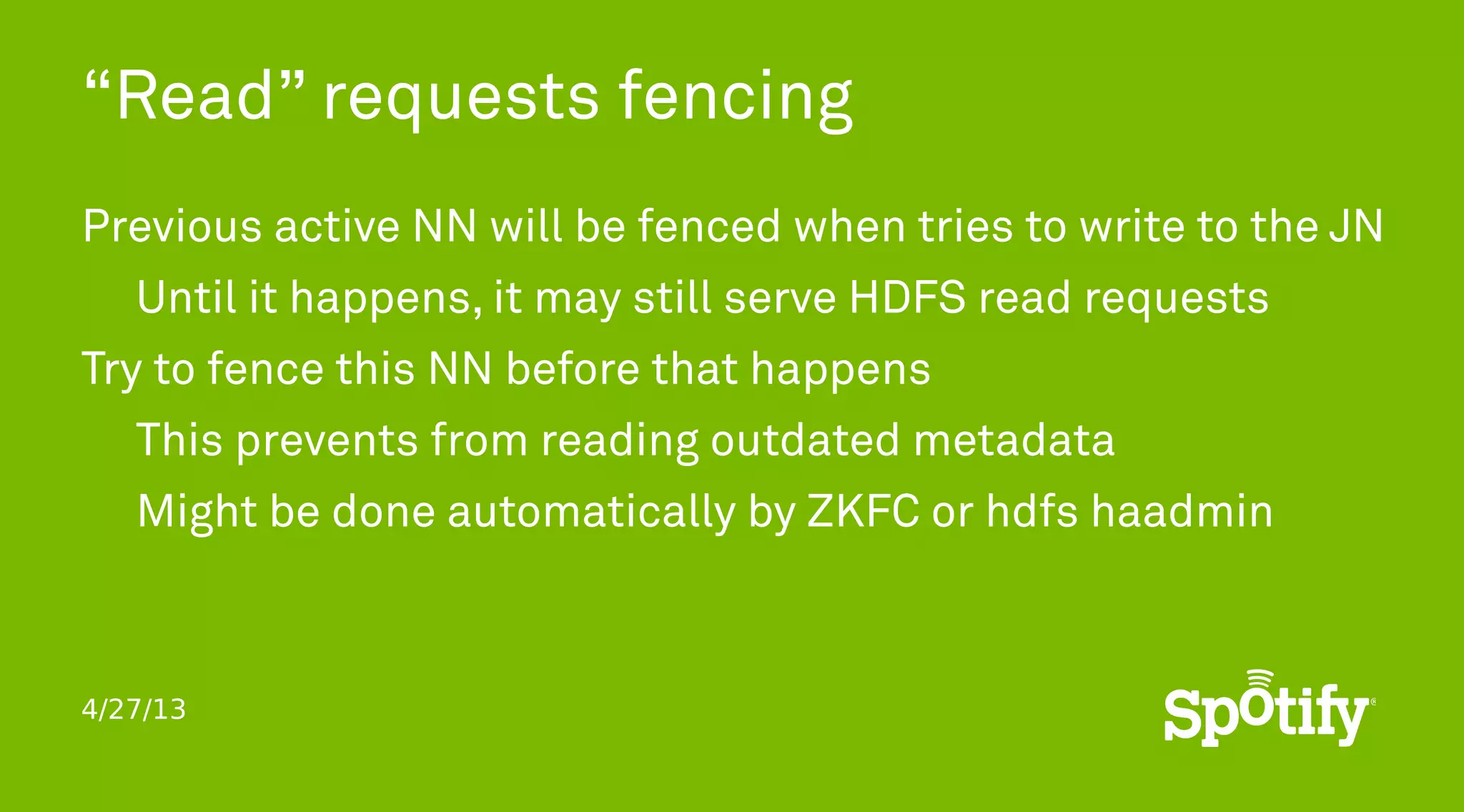4/27/13
“Read” requests fencing
Previous active NN will be fenced when tries to write to the JN
Until it happens, it may still serve HDFS read requests
Try to fence this NN before that happens
This prevents from reading outdated metadata
Might be done automatically by ZKFC or hdfs haadmin
 