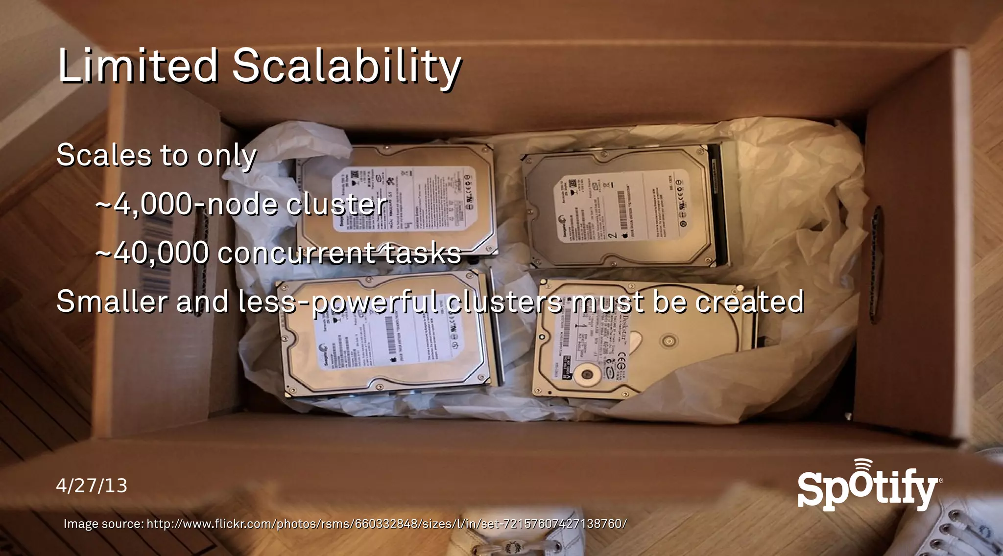 4/27/13
Limited ScalabilityLimited Scalability
Scales to onlyScales to only
~4,000-node cluster~4,000-node cluster
~40,000 concurrent tasks~40,000 concurrent tasks
Smaller and less-powerful clusters must be createdSmaller and less-powerful clusters must be created
Image source: http://www.flickr.com/photos/rsms/660332848/sizes/l/in/set-72157607427138760/Image source: http://www.flickr.com/photos/rsms/660332848/sizes/l/in/set-72157607427138760/
 