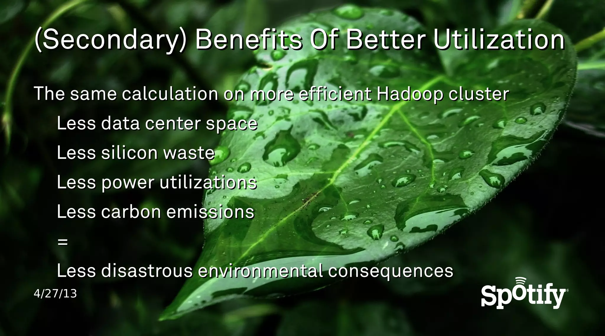 4/27/13
(Secondary) Benefits Of Better Utilization(Secondary) Benefits Of Better Utilization
The same calculation on more efficient Hadoop clusterThe same calculation on more efficient Hadoop cluster
Less data center spaceLess data center space
Less silicon wasteLess silicon waste
Less power utilizationsLess power utilizations
Less carbon emissionsLess carbon emissions
==
Less disastrous environmental consequencesLess disastrous environmental consequences
 