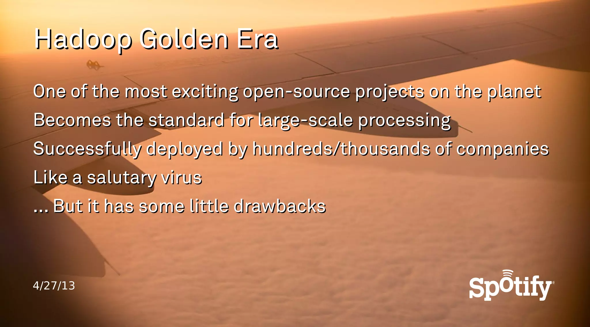 4/27/13
Hadoop Golden EraHadoop Golden Era
One of the most exciting open-source projects on the planetOne of the most exciting open-source projects on the planet
Becomes the standard for large-scale processingBecomes the standard for large-scale processing
Successfully deployed by hundreds/thousands of companiesSuccessfully deployed by hundreds/thousands of companies
Like a salutary virusLike a salutary virus
... But it has some little drawbacks... But it has some little drawbacks
 