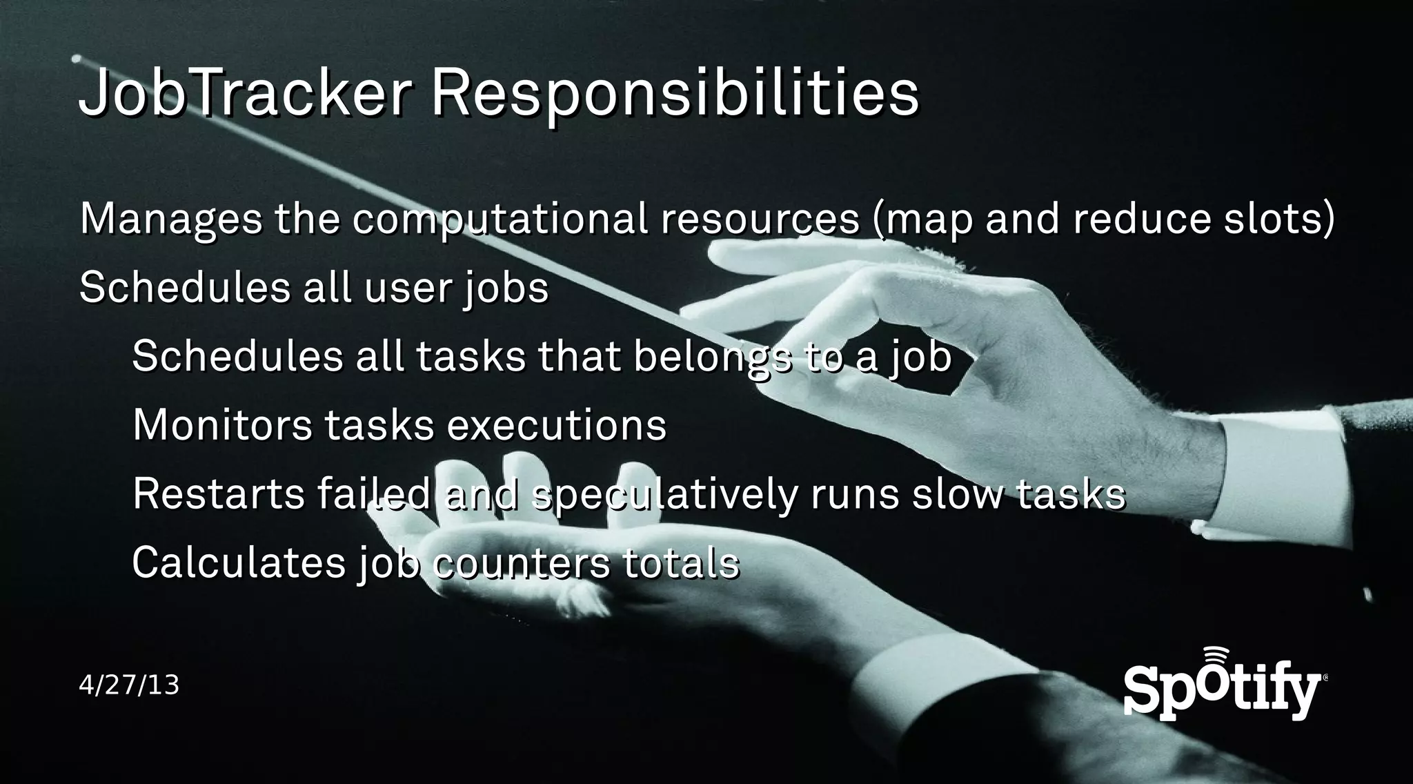 4/27/13
JobTracker ResponsibilitiesJobTracker Responsibilities
Manages the computational resources (map and reduce slots)Manages the computational resources (map and reduce slots)
Schedules all user jobsSchedules all user jobs
Schedules all tasks that belongs to a jobSchedules all tasks that belongs to a job
Monitors tasks executionsMonitors tasks executions
Restarts failed and speculatively runs slow tasksRestarts failed and speculatively runs slow tasks
Calculates job counters totalsCalculates job counters totals
 
