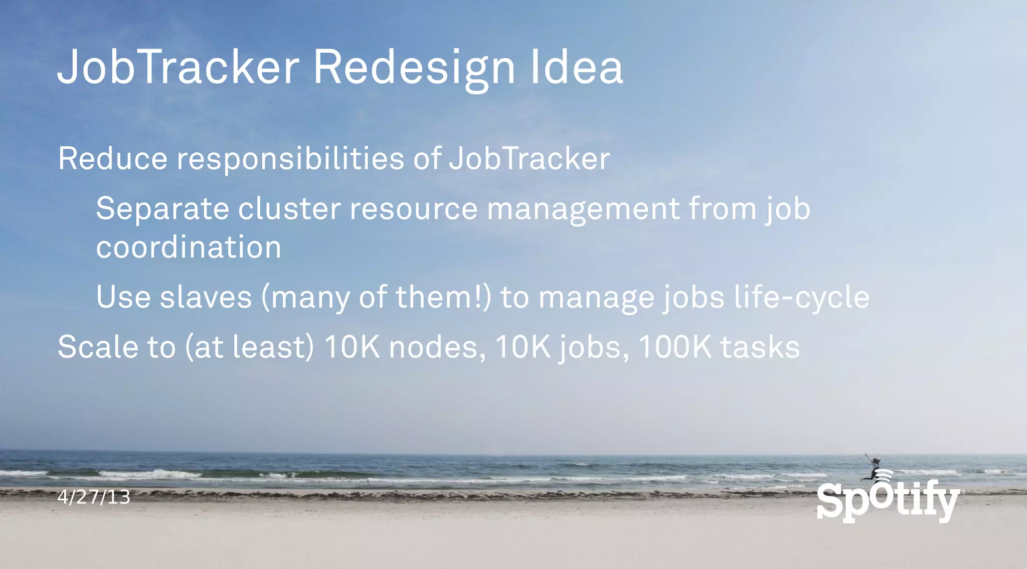 4/27/13
JobTracker Redesign Idea
Reduce responsibilities of JobTracker
Separate cluster resource management from job
coordination
Use slaves (many of them!) to manage jobs life-cycle
Scale to (at least) 10K nodes, 10K jobs, 100K tasks
 