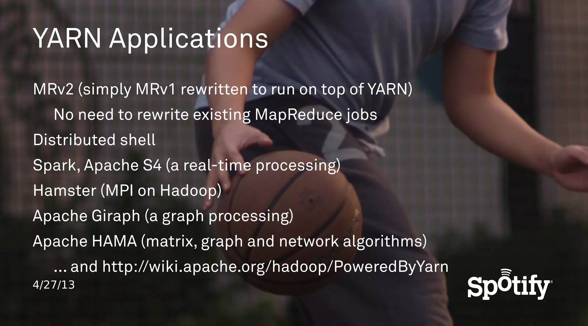 4/27/13
YARN Applications
MRv2 (simply MRv1 rewritten to run on top of YARN)
No need to rewrite existing MapReduce jobs
Distributed shell
Spark, Apache S4 (a real-time processing)
Hamster (MPI on Hadoop)
Apache Giraph (a graph processing)
Apache HAMA (matrix, graph and network algorithms)
... and http://wiki.apache.org/hadoop/PoweredByYarn
 