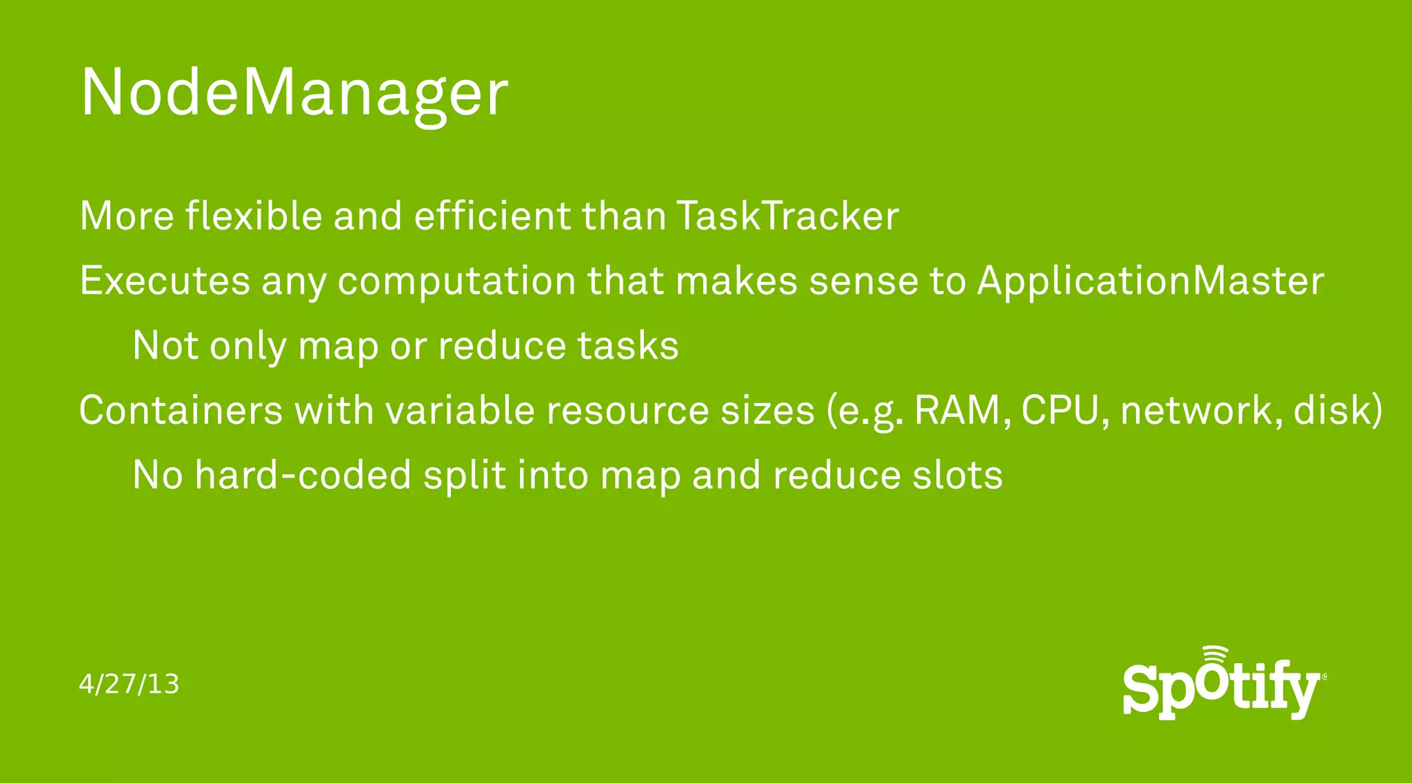 4/27/13
NodeManager
More flexible and efficient than TaskTracker
Executes any computation that makes sense to ApplicationMaster
Not only map or reduce tasks
Containers with variable resource sizes (e.g. RAM, CPU, network, disk)
No hard-coded split into map and reduce slots
 