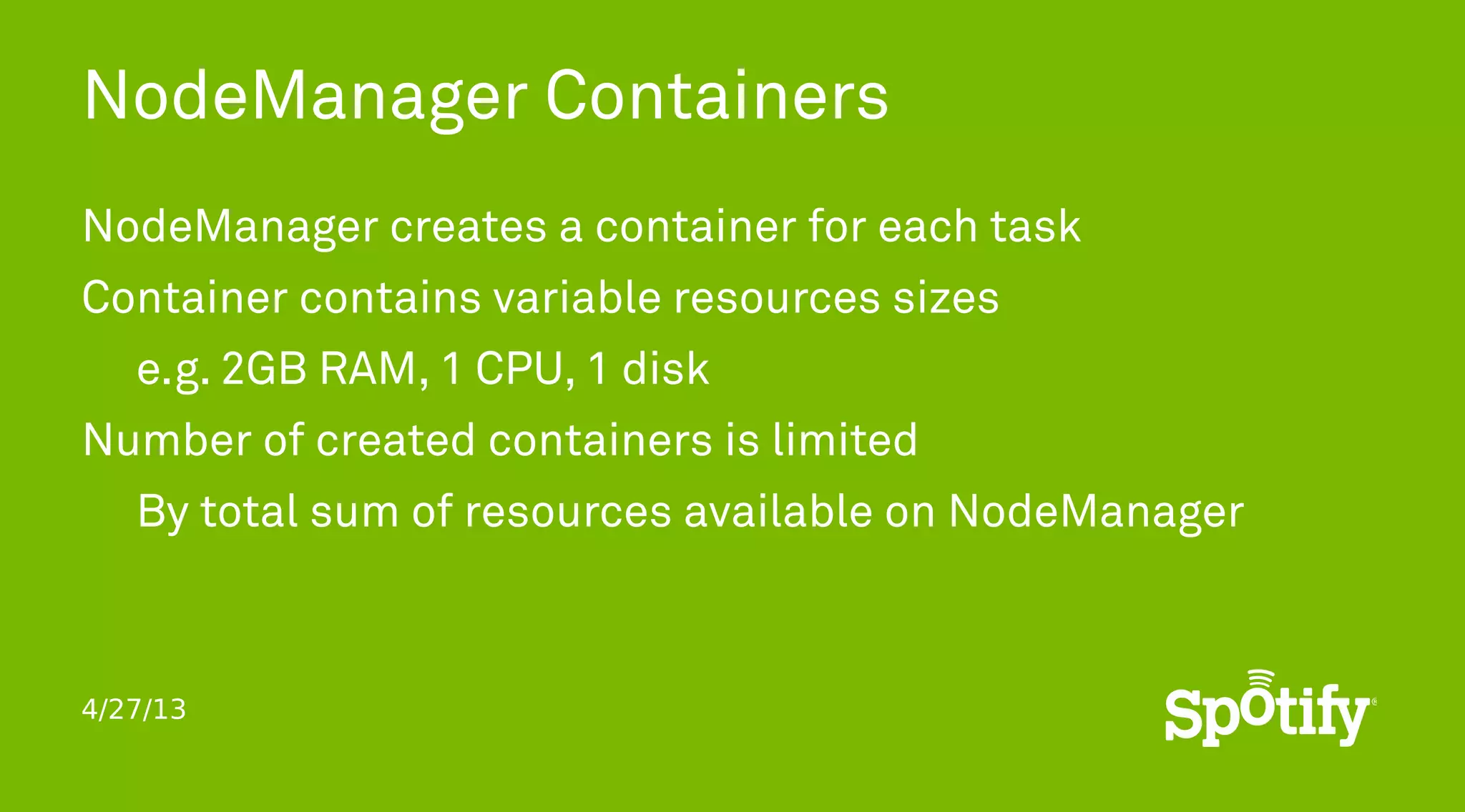 4/27/13
NodeManager Containers
NodeManager creates a container for each task
Container contains variable resources sizes
e.g. 2GB RAM, 1 CPU, 1 disk
Number of created containers is limited
By total sum of resources available on NodeManager
 