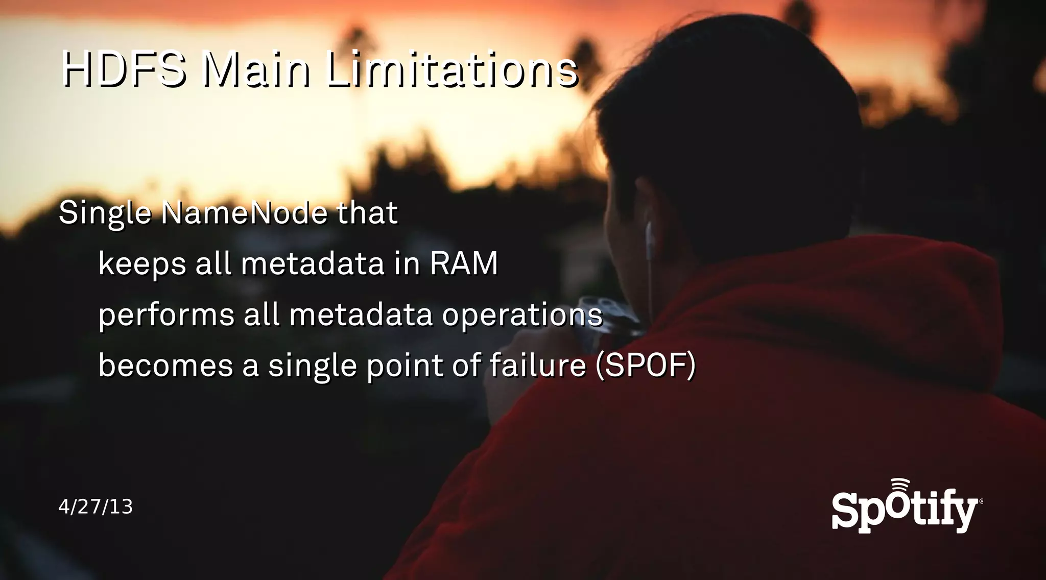 4/27/13
HDFS Main LimitationsHDFS Main Limitations
Single NameNode thatSingle NameNode that
keeps all metadata in RAMkeeps all metadata in RAM
performs all metadata operationsperforms all metadata operations
becomes a single point of failure (SPOF)becomes a single point of failure (SPOF)
 