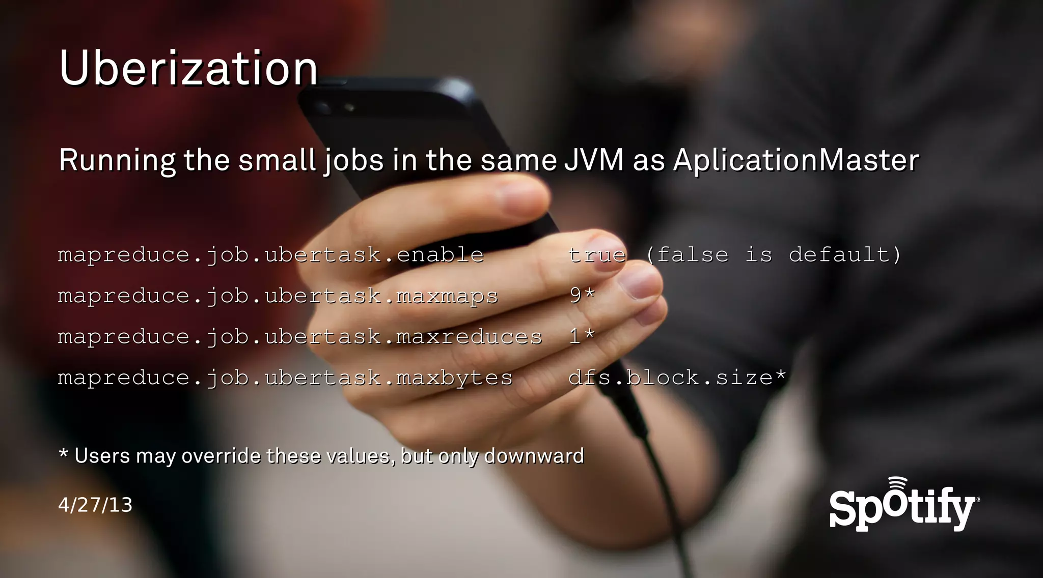 4/27/13
UberizationUberization
Running the small jobs in the same JVM as AplicationMasterRunning the small jobs in the same JVM as AplicationMaster
mapreduce.job.ubertask.enablemapreduce.job.ubertask.enable true (false is default)true (false is default)
mapreduce.job.ubertask.maxmapsmapreduce.job.ubertask.maxmaps 9*9*
mapreduce.job.ubertask.maxreducesmapreduce.job.ubertask.maxreduces 1*1*
mapreduce.job.ubertask.maxbytesmapreduce.job.ubertask.maxbytes dfs.block.size*dfs.block.size*
* Users may override these values, but only downward* Users may override these values, but only downward
 