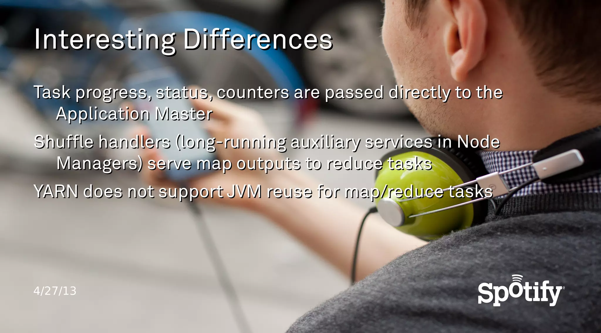 4/27/13
Interesting DifferencesInteresting Differences
Task progress, status, counters are passed directly to theTask progress, status, counters are passed directly to the
Application MasterApplication Master
Shuffle handlers (long-running auxiliary services in NodeShuffle handlers (long-running auxiliary services in Node
Managers) serve map outputs to reduce tasksManagers) serve map outputs to reduce tasks
YARN does not support JVM reuse for map/reduce tasksYARN does not support JVM reuse for map/reduce tasks
 