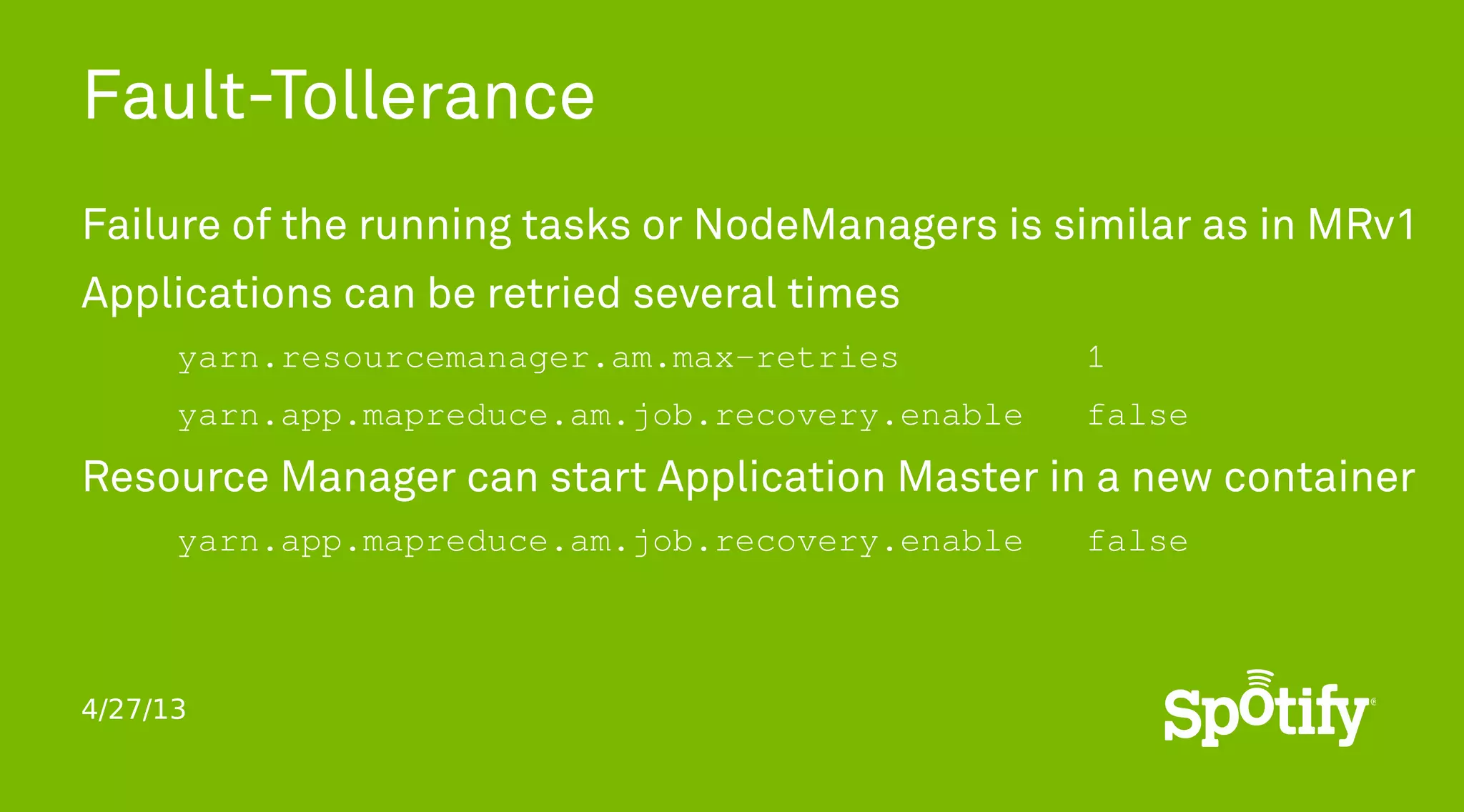 4/27/13
Fault-Tollerance
Failure of the running tasks or NodeManagers is similar as in MRv1
Applications can be retried several times
yarn.resourcemanager.am.max-retries 1
yarn.app.mapreduce.am.job.recovery.enable false
Resource Manager can start Application Master in a new container
yarn.app.mapreduce.am.job.recovery.enable false
 