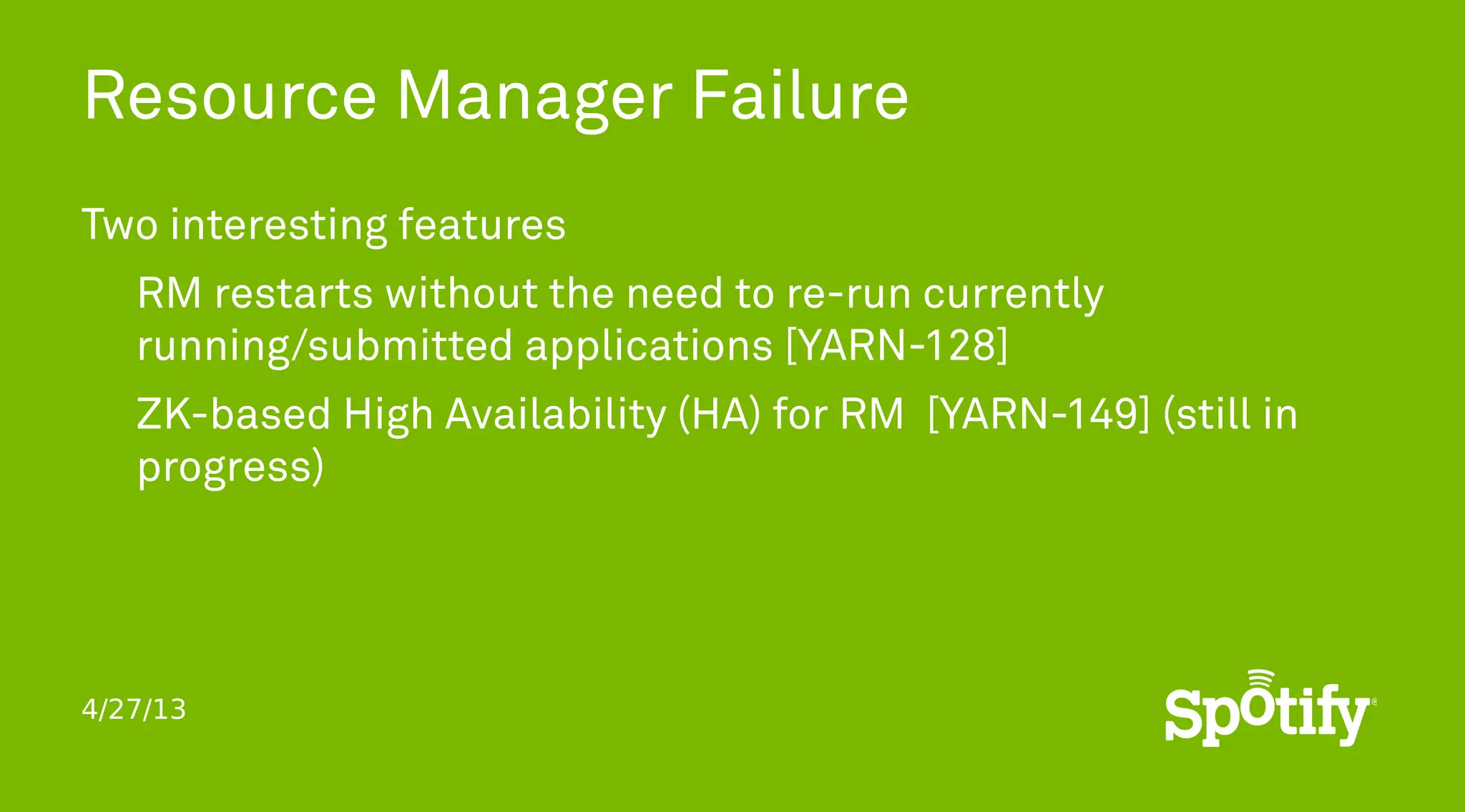 4/27/13
Resource Manager Failure
Two interesting features
RM restarts without the need to re-run currently
running/submitted applications [YARN-128]
ZK-based High Availability (HA) for RM [YARN-149] (still in
progress)
 