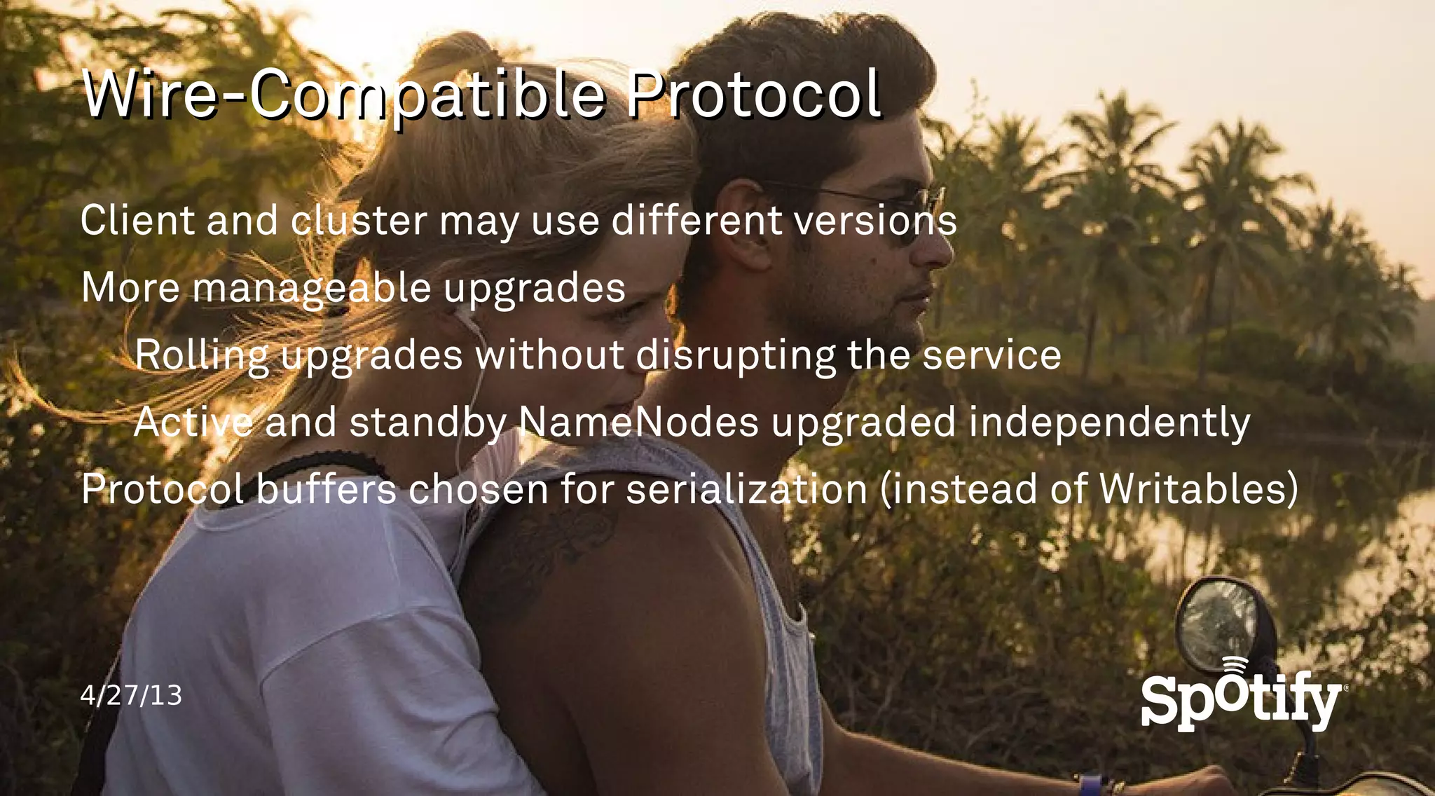 4/27/13
Wire-Compatible ProtocolWire-Compatible Protocol
Client and cluster may use different versions
More manageable upgrades
Rolling upgrades without disrupting the service
Active and standby NameNodes upgraded independently
Protocol buffers chosen for serialization (instead of Writables)
 