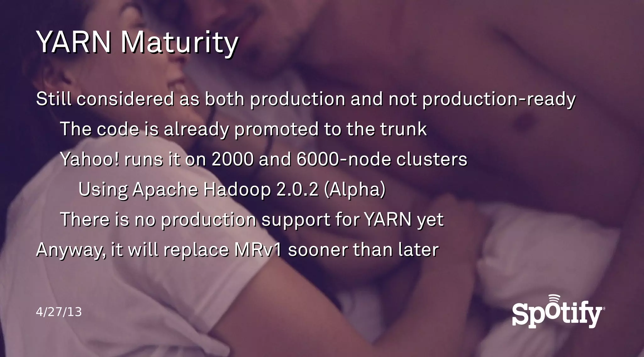 4/27/13
YARN MaturityYARN Maturity
Still considered as both production and not production-readyStill considered as both production and not production-ready
The code is already promoted to the trunkThe code is already promoted to the trunk
Yahoo! runs it on 2000 and 6000-node clustersYahoo! runs it on 2000 and 6000-node clusters
Using Apache Hadoop 2.0.2 (Alpha)Using Apache Hadoop 2.0.2 (Alpha)
There is no production support for YARN yetThere is no production support for YARN yet
Anyway, it will replace MRv1 sooner than laterAnyway, it will replace MRv1 sooner than later
 