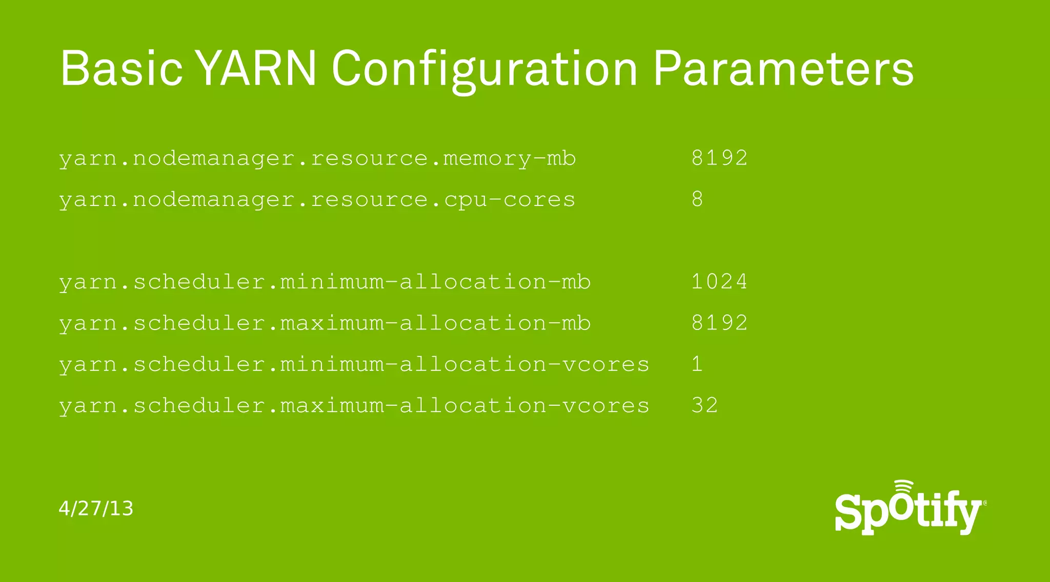 4/27/13
Basic YARN Configuration Parameters
yarn.nodemanager.resource.memory-mb 8192
yarn.nodemanager.resource.cpu-cores 8
yarn.scheduler.minimum-allocation-mb 1024
yarn.scheduler.maximum-allocation-mb 8192
yarn.scheduler.minimum-allocation-vcores 1
yarn.scheduler.maximum-allocation-vcores 32
 
