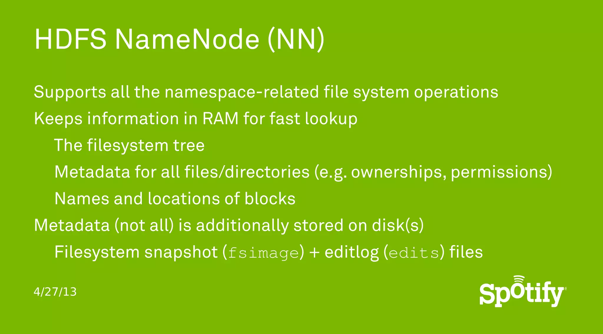 4/27/13
HDFS NameNode (NN)
Supports all the namespace-related file system operations
Keeps information in RAM for fast lookup
The filesystem tree
Metadata for all files/directories (e.g. ownerships, permissions)
Names and locations of blocks
Metadata (not all) is additionally stored on disk(s)
Filesystem snapshot (fsimage) + editlog (edits) files
 